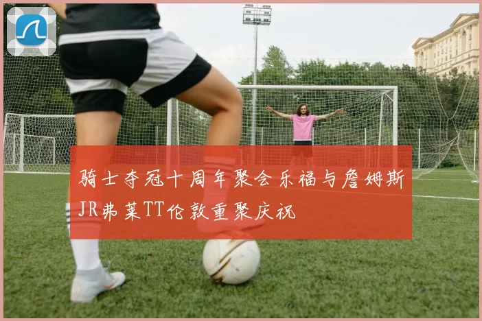 骑士夺冠十周年聚会乐福与詹姆斯JR弗莱TT伦敦重聚庆祝