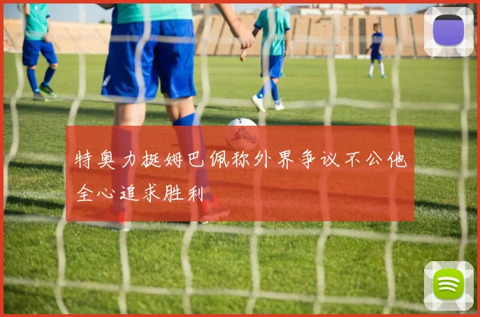特奥力挺姆巴佩称外界争议不公他全心追求胜利