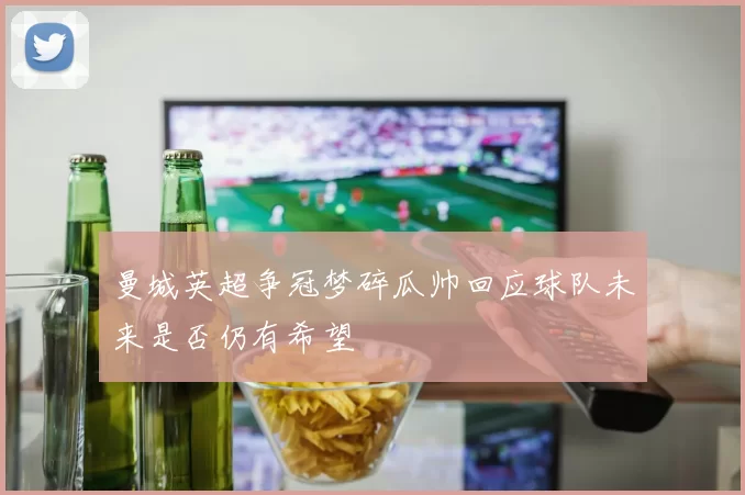 曼城英超争冠梦碎瓜帅回应球队未来是否仍有希望