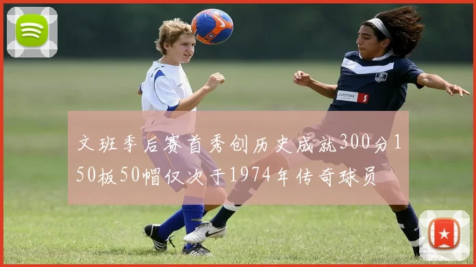 文班季后赛首秀创历史成就300分150板50帽仅次于1974年传奇球员