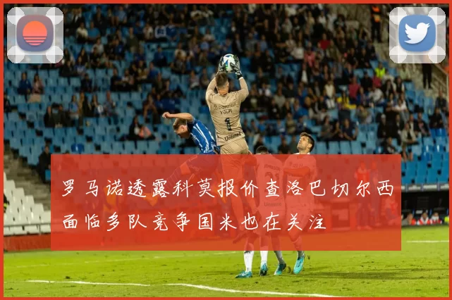 罗马诺透露科莫报价查洛巴切尔西面临多队竞争国米也在关注