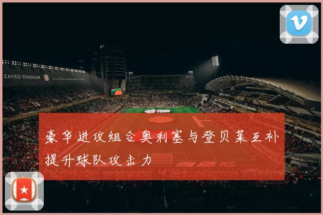 豪华进攻组合奥利塞与登贝莱互补提升球队攻击力