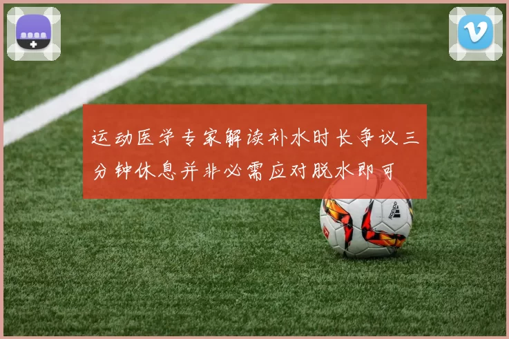 运动医学专家解读补水时长争议三分钟休息并非必需应对脱水即可