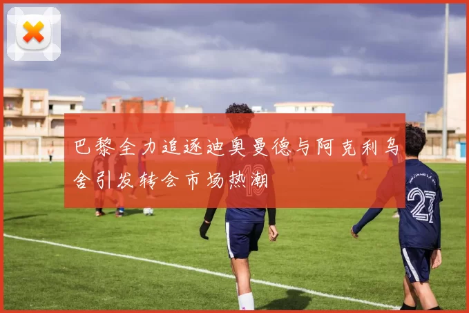 巴黎全力追逐迪奥曼德与阿克利乌舍引发转会市场热潮