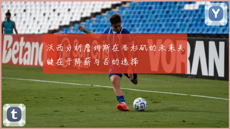 沃西分析詹姆斯在洛杉矶的未来关键在于降薪与否的选择