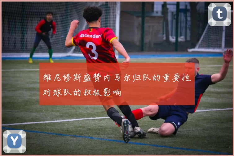 维尼修斯盛赞内马尔归队的重要性对球队的积极影响