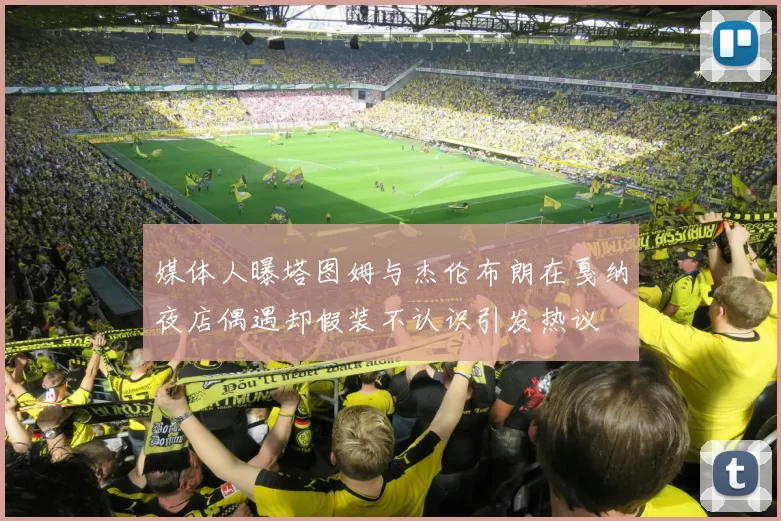 媒体人曝塔图姆与杰伦布朗在戛纳夜店偶遇却假装不认识引发热议