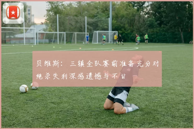 贝维斯：三镇全队赛前准备充分对绝杀失利深感遗憾与不甘