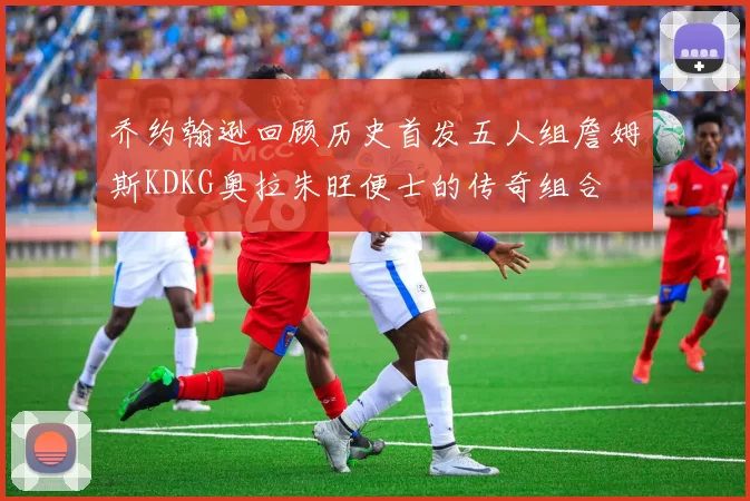 乔约翰逊回顾历史首发五人组詹姆斯KDKG奥拉朱旺便士的传奇组合