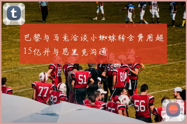 巴黎与马竞洽谈小蜘蛛转会费用超15亿并与恩里克沟通
