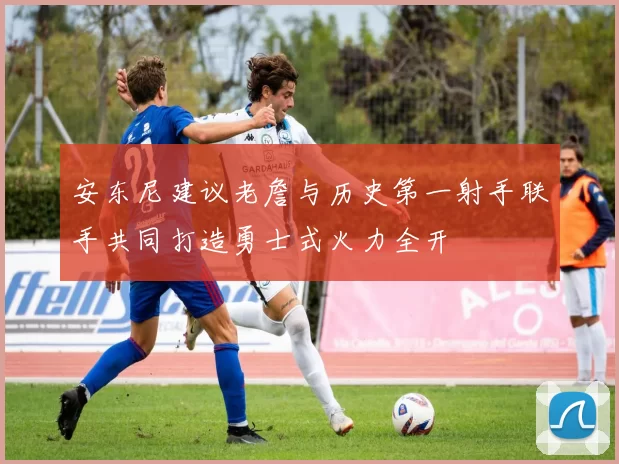 安东尼建议老詹与历史第一射手联手共同打造勇士式火力全开