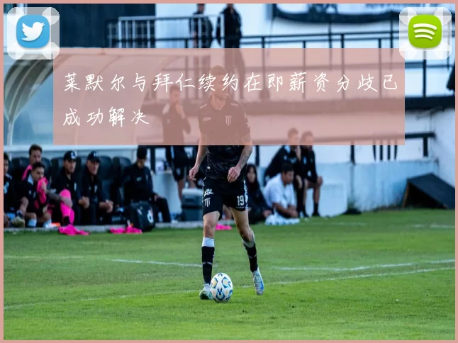 莱默尔与拜仁续约在即薪资分歧已成功解决
