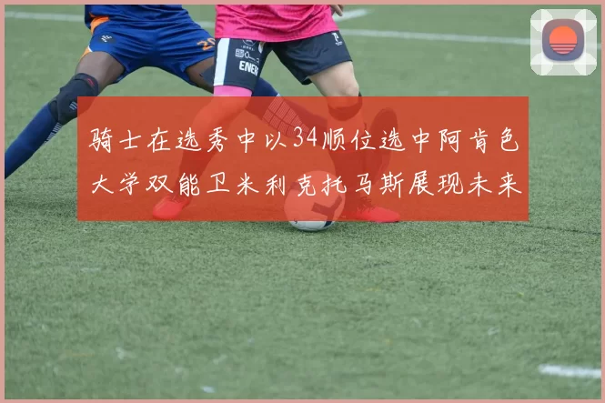 骑士在选秀中以34顺位选中阿肯色大学双能卫米利克托马斯展现未来潜力