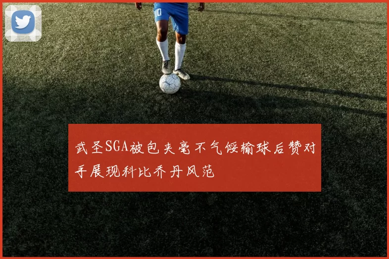 武圣SGA被包夹毫不气馁输球后赞对手展现科比乔丹风范