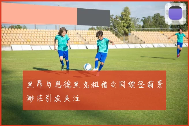 里昂与恩德里克租借合同续签前景渺茫引发关注