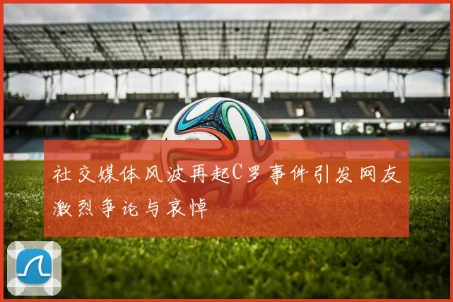 社交媒体风波再起C罗事件引发网友激烈争论与哀悼