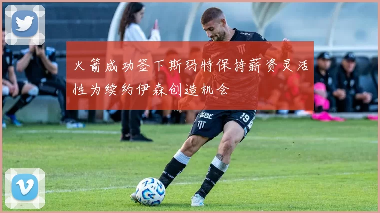 火箭成功签下斯玛特保持薪资灵活性为续约伊森创造机会