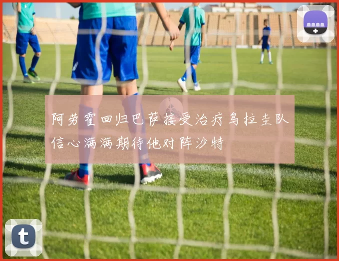 阿劳霍回归巴萨接受治疗乌拉圭队信心满满期待他对阵沙特