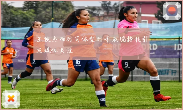 王俊杰面对同体型对手表现挣扎引发媒体关注