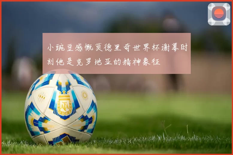 小豌豆感慨莫德里奇世界杯谢幕时刻他是克罗地亚的精神象征
