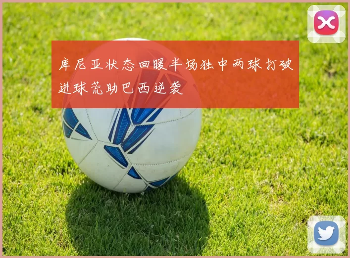 库尼亚状态回暖半场独中两球打破进球荒助巴西逆袭
