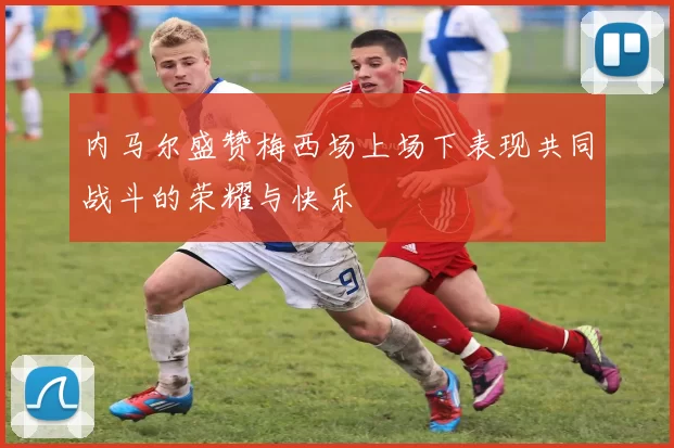 内马尔盛赞梅西场上场下表现共同战斗的荣耀与快乐