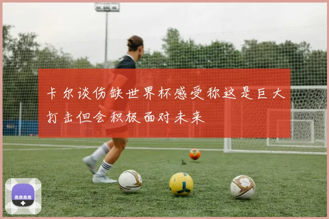 卡尔谈伤缺世界杯感受称这是巨大打击但会积极面对未来